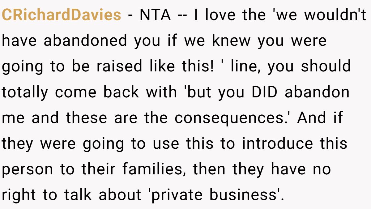 CRichardDavies − NTA -- I love the 'we wouldn't have abandoned you if we knew you were going to be raised like this! ' line, you should totally come back with 'but you DID abandon me and these are the consequences.' And if they were going to use this to introduce this person to their families, then they have no right to talk about 'private business'.