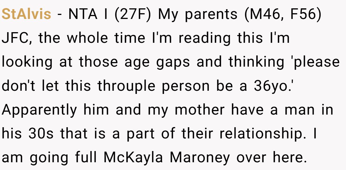 StAlvis − NTA I (27F) My parents (M46, F56) JFC, the whole time I'm reading this I'm looking at those age gaps and thinking 'please don't let this throuple person be a 36yo.' Apparently him and my mother have a man in his 30s that is a part of their relationship. I am going full McKayla Maroney over here.