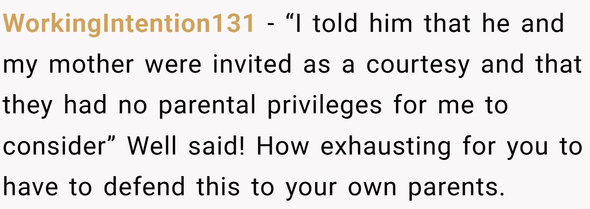 WorkingIntention131 − “I told him that he and my mother were invited as a courtesy and that they had no parental privileges for me to consider” Well said! How exhausting for you to have to defend this to your own parents.
