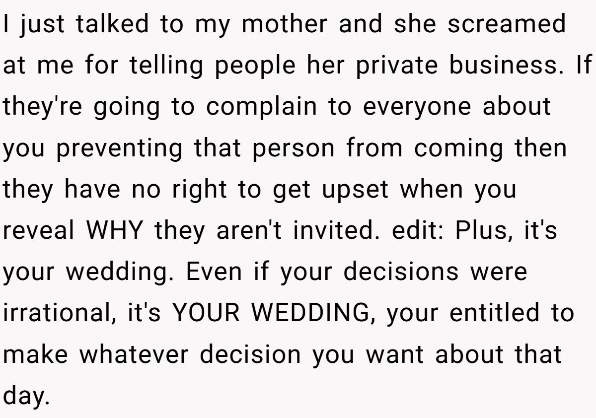 I just talked to my mother and she screamed at me for telling people her private business. If they're going to complain to everyone about you preventing that person from coming then they have no right to get upset when you reveal WHY they aren't invited. edit: Plus, it's your wedding. Even if your decisions were irrational, it's YOUR WEDDING, your entitled to make whatever decision you want about that day.