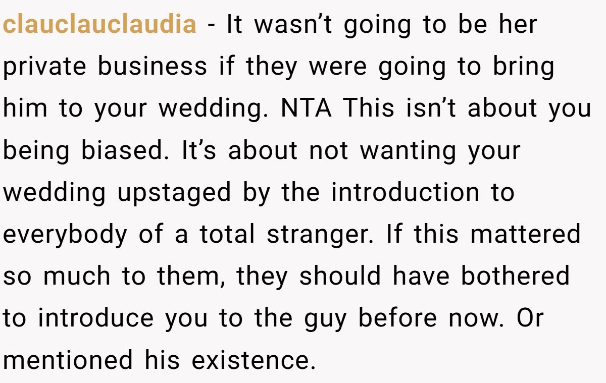 clauclauclaudia − It wasn’t going to be her private business if they were going to bring him to your wedding. NTA This isn’t about you being biased. It’s about not wanting your wedding upstaged by the introduction to everybody of a total stranger. If this mattered so much to them, they should have bothered to introduce you to the guy before now. Or mentioned his existence.
