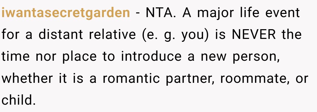 iwantasecretgarden − NTA. A major life event for a distant relative (e. g. you) is NEVER the time nor place to introduce a new person, whether it is a romantic partner, roommate, or child.