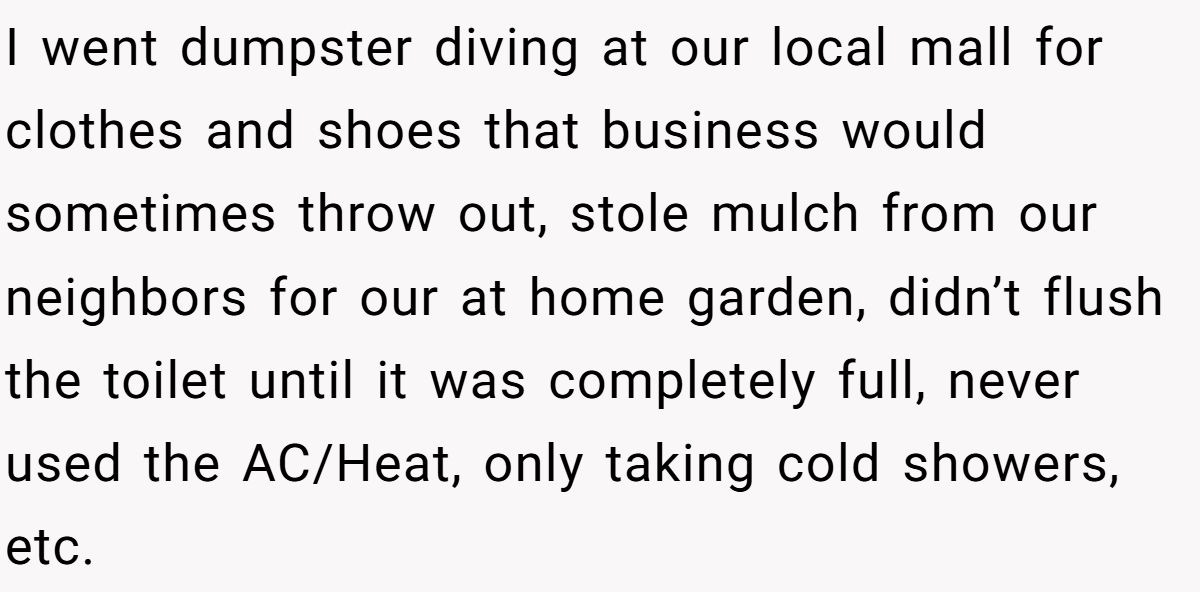I went dumpster diving at our local mall for clothes and shoes that business would sometimes throw out, stole mulch from our neighbors for our at home garden, didn’t flush the toilet until it was completely full, never used the AC/Heat, only taking cold showers, etc.
