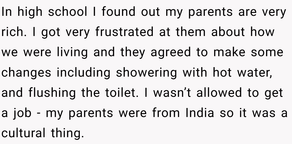 In high school I found out my parents are very rich. I got very frustrated at them about how we were living and they agreed to make some changes including showering with hot water, and flushing the toilet. I wasn’t allowed to get a job - my parents were from India so it was a cultural thing.