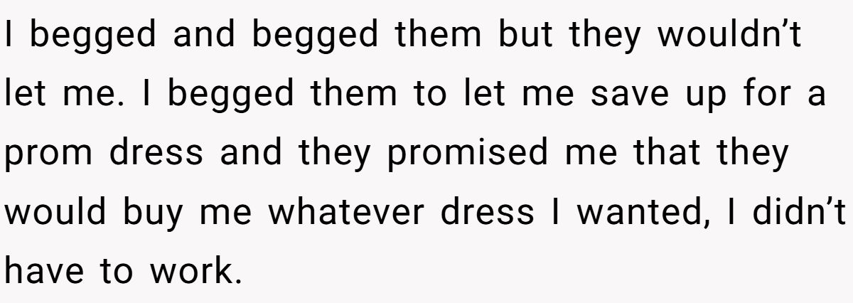 I begged and begged them but they wouldn’t let me. I begged them to let me save up for a prom dress and they promised me that they would buy me whatever dress I wanted, I didn’t have to work.
