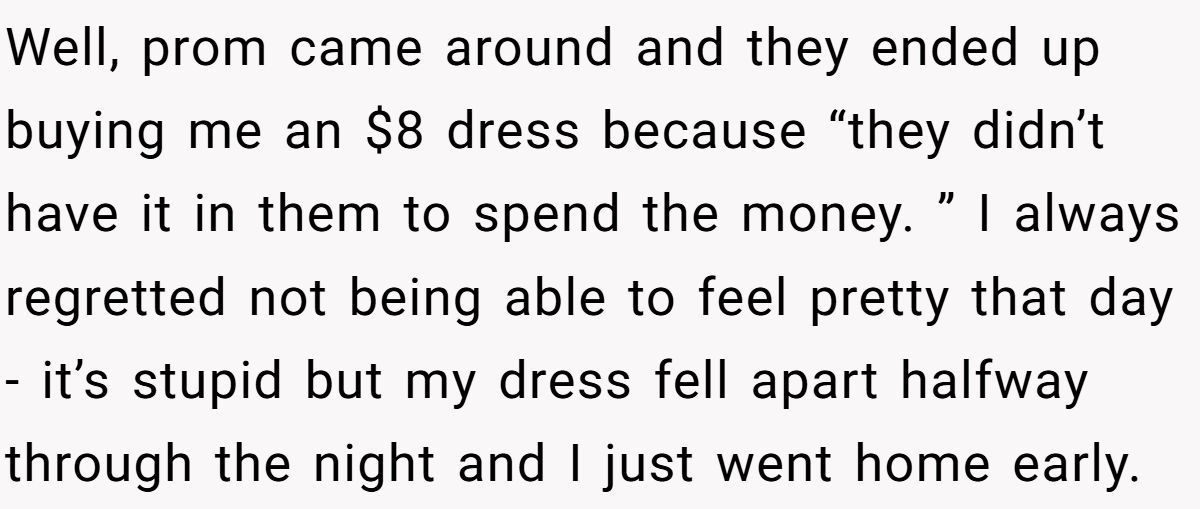 Well, prom came around and they ended up buying me an $8 dress because “they didn’t have it in them to spend the money. ” I always regretted not being able to feel pretty that day - it’s stupid but my dress fell apart halfway through the night and I just went home early.