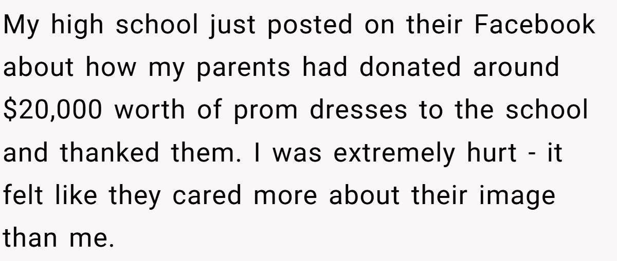 My high school just posted on their Facebook about how my parents had donated around $20,000 worth of prom dresses to the school and thanked them. I was extremely hurt - it felt like they cared more about their image than me.