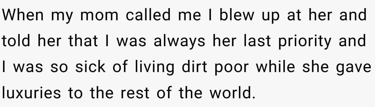 When my mom called me I blew up at her and told her that I was always her last priority and I was so sick of living dirt poor while she gave luxuries to the rest of the world.
