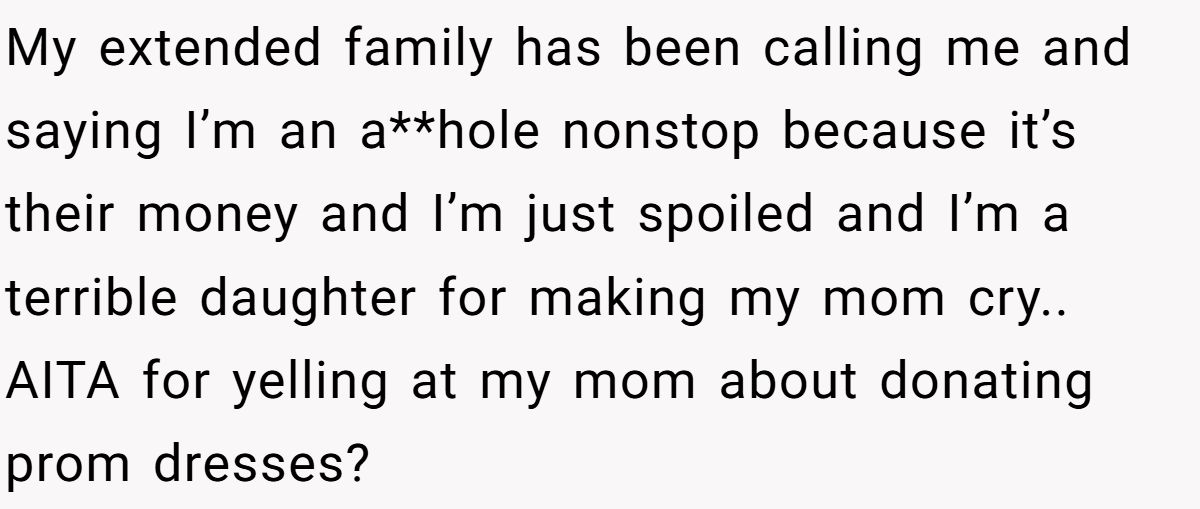 My extended family has been calling me and saying I’m an a**hole nonstop because it’s their money and I’m just spoiled and I’m a terrible daughter for making my mom cry.. AITA for yelling at my mom about donating prom dresses?