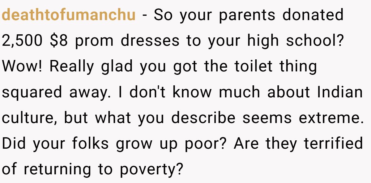 deathtofumanchu − So your parents donated 2,500 $8 prom dresses to your high school? Wow! Really glad you got the toilet thing squared away. I don't know much about Indian culture, but what you describe seems extreme. Did your folks grow up poor? Are they terrified of returning to poverty?