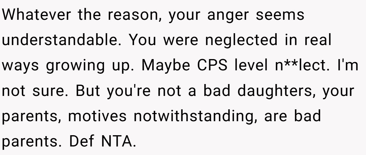Whatever the reason, your anger seems understandable. You were neglected in real ways growing up. Maybe CPS level n**lect. I'm not sure. But you're not a bad daughters, your parents, motives notwithstanding, are bad parents. Def NTA.