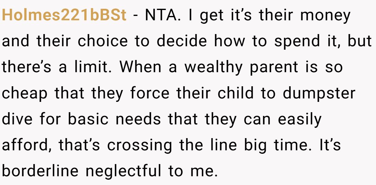 Holmes221bBSt − NTA. I get it’s their money and their choice to decide how to spend it, but there’s a limit. When a wealthy parent is so cheap that they force their child to dumpster dive for basic needs that they can easily afford, that’s crossing the line big time. It’s borderline neglectful to me.