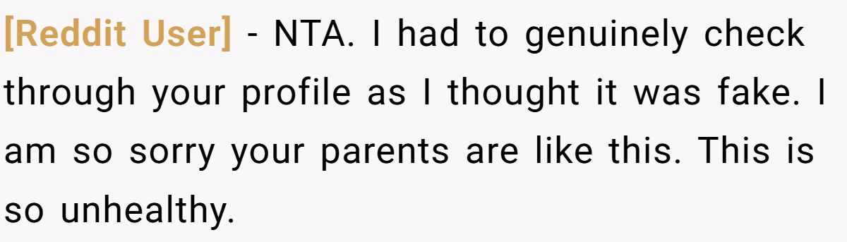[Reddit User] − NTA. I had to genuinely check through your profile as I thought it was fake. I am so sorry your parents are like this. This is so unhealthy.