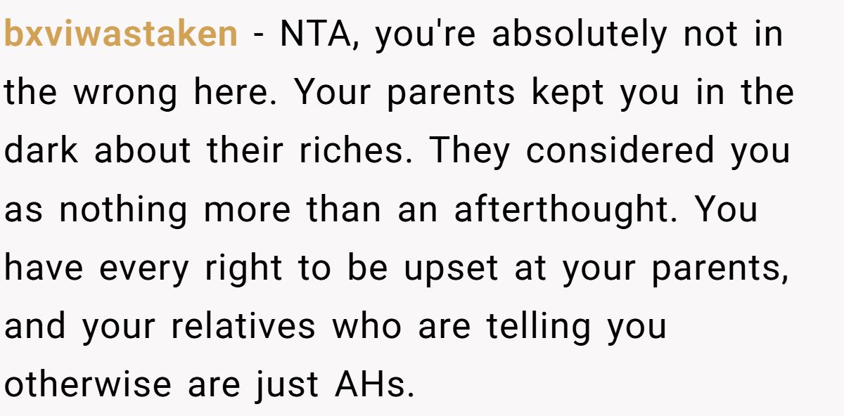bxviwastaken − NTA, you're absolutely not in the wrong here. Your parents kept you in the dark about their riches. They considered you as nothing more than an afterthought. You have every right to be upset at your parents, and your relatives who are telling you otherwise are just AHs.