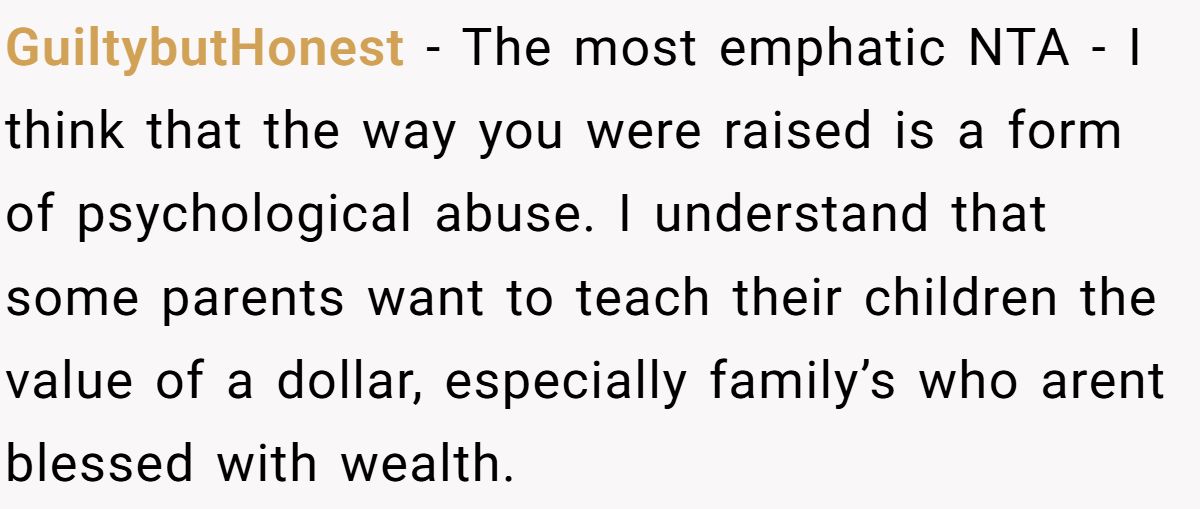 GuiltybutHonest − The most emphatic NTA - I think that the way you were raised is a form of psychological abuse. I understand that some parents want to teach their children the value of a dollar, especially family’s who arent blessed with wealth.