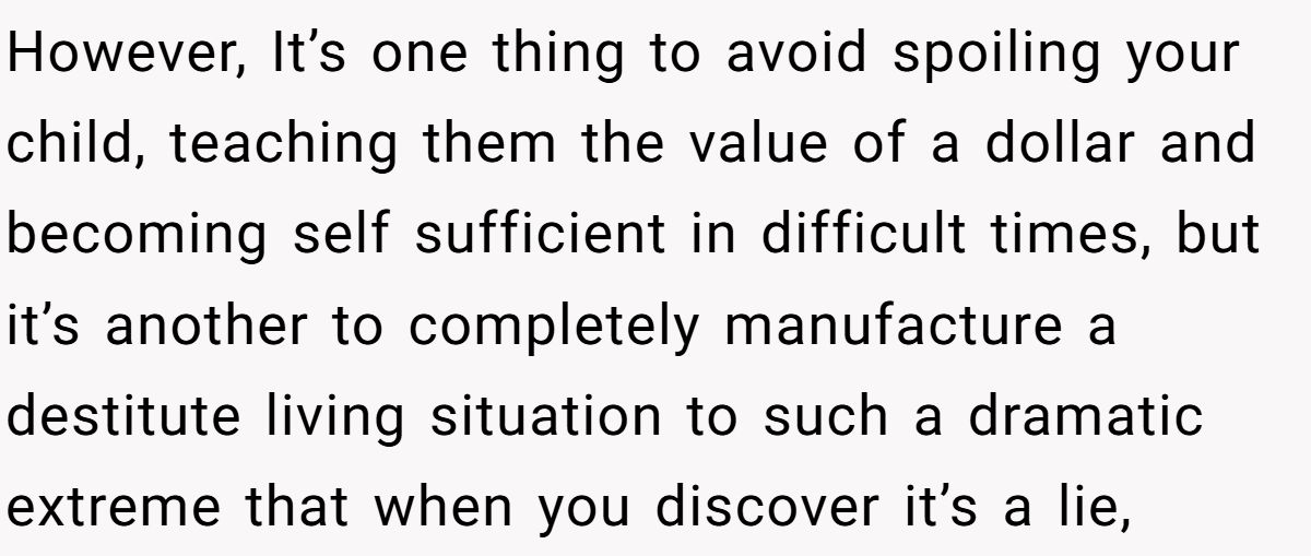 However, It’s one thing to avoid spoiling your child, teaching them the value of a dollar and becoming self sufficient in difficult times, but it’s another to completely manufacture a destitute living situation to such a dramatic extreme that when you discover it’s a lie,
