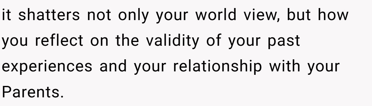 it shatters not only your world view, but how you reflect on the validity of your past experiences and your relationship with your Parents.
