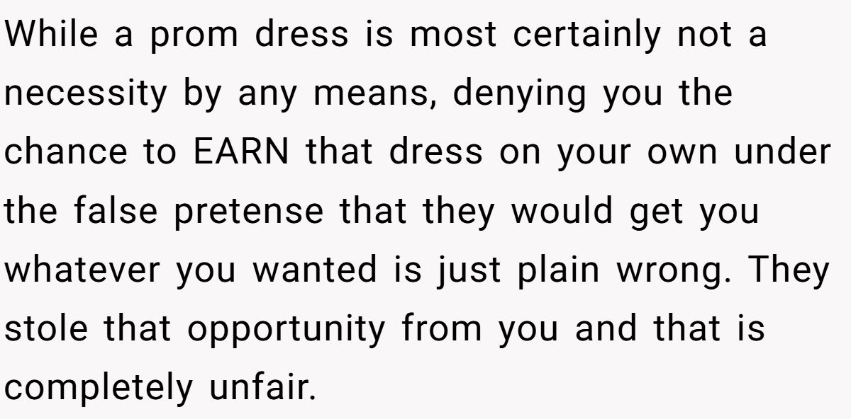 While a prom dress is most certainly not a necessity by any means, denying you the chance to EARN that dress on your own under the false pretense that they would get you whatever you wanted is just plain wrong. They stole that opportunity from you and that is completely unfair.