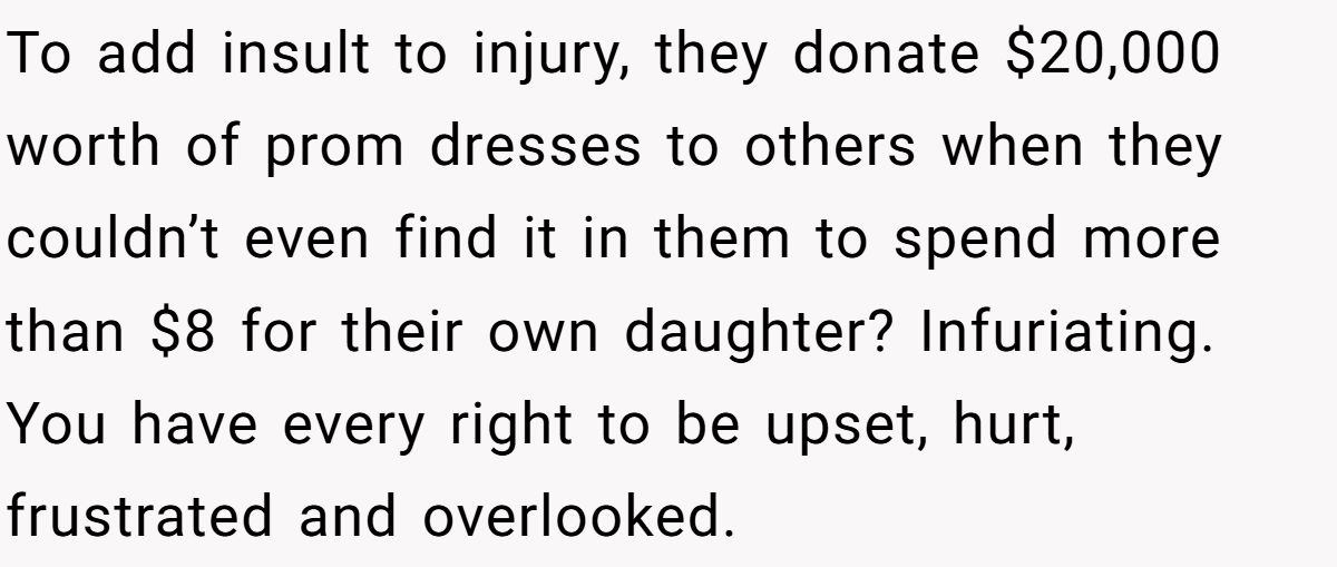 To add insult to injury, they donate $20,000 worth of prom dresses to others when they couldn’t even find it in them to spend more than $8 for their own daughter? Infuriating. You have every right to be upset, hurt, frustrated and overlooked.