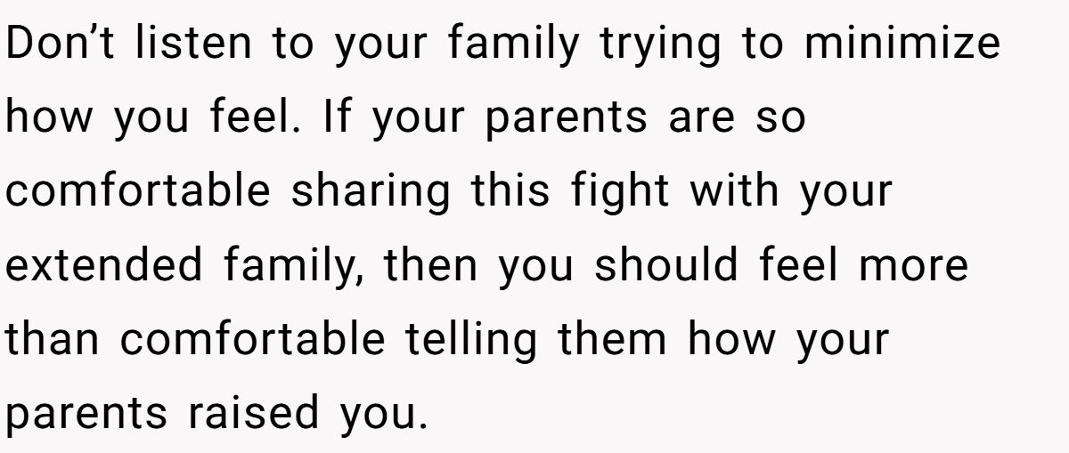 Don’t listen to your family trying to minimize how you feel. If your parents are so comfortable sharing this fight with your extended family, then you should feel more than comfortable telling them how your parents raised you.