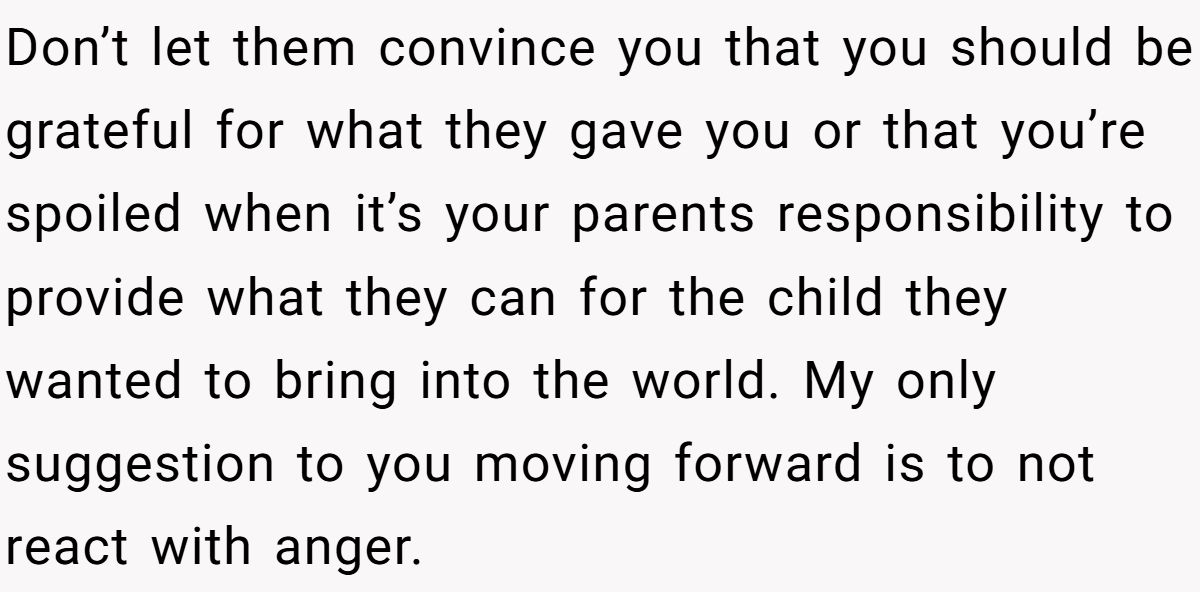 Don’t let them convince you that you should be grateful for what they gave you or that you’re spoiled when it’s your parents responsibility to provide what they can for the child they wanted to bring into the world. My only suggestion to you moving forward is to not react with anger.