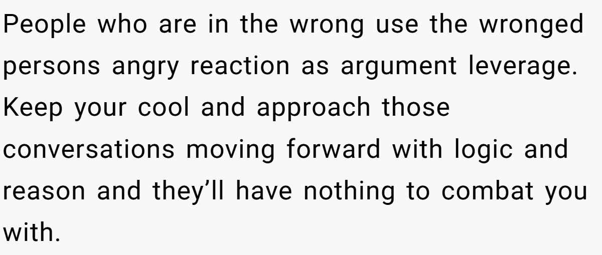 People who are in the wrong use the wronged persons angry reaction as argument leverage. Keep your cool and approach those conversations moving forward with logic and reason and they’ll have nothing to combat you with.