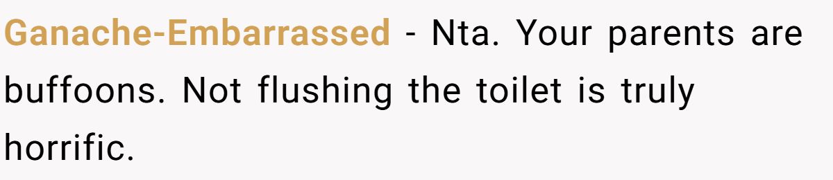 Ganache-Embarrassed − Nta. Your parents are buffoons. Not flushing the toilet is truly horrific.