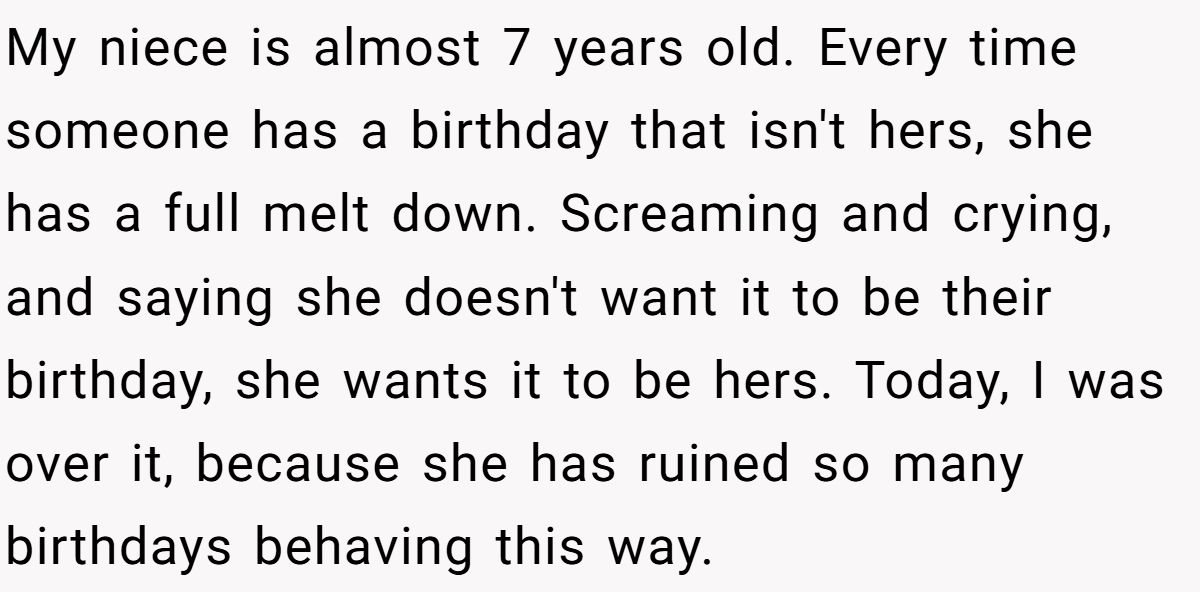 She Told Her 7-Year-Old Niece the World Doesn’t Revolve Around Her - Is This Too Harsh? My niece is almost 7 years old. Every time someone has a birthday that isn't hers, she has a full melt down. Screaming and crying, and saying she doesn't want it to be their birthday, she wants it to be hers. Today, I was over it, because she has ruined so many birthdays behaving this way.