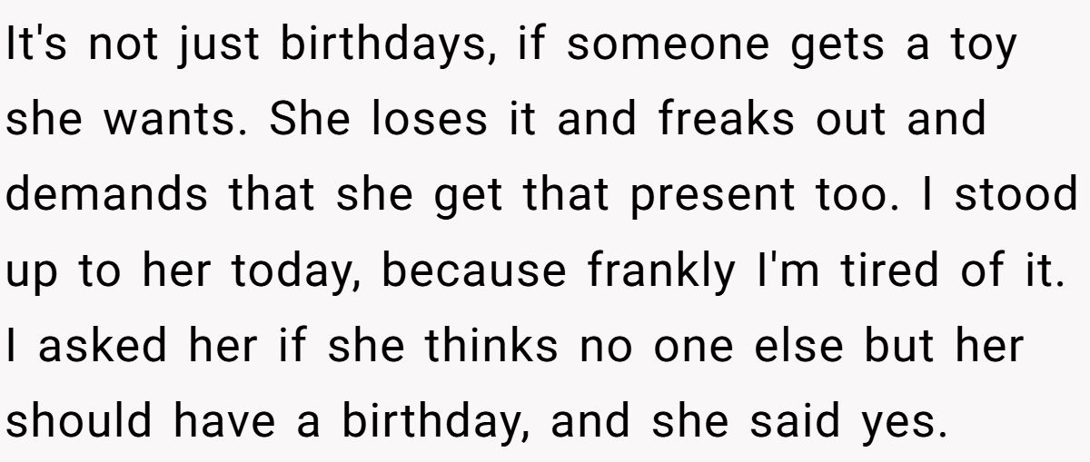 She Told Her 7-Year-Old Niece the World Doesn’t Revolve Around Her - Is This Too Harsh? It's not just birthdays, if someone gets a toy she wants. She loses it and freaks out and demands that she get that present too. I stood up to her today, because frankly I'm tired of it. I asked her if she thinks no one else but her should have a birthday, and she said yes.
