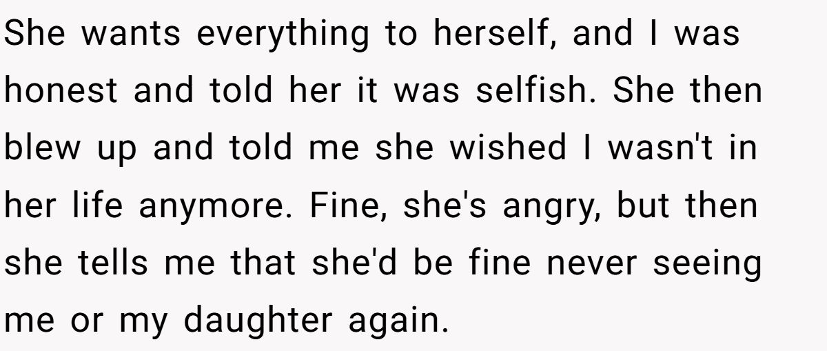 She Told Her 7-Year-Old Niece the World Doesn’t Revolve Around Her - Is This Too Harsh? She wants everything to herself, and I was honest and told her it was selfish. She then blew up and told me she wished I wasn't in her life anymore. Fine, she's angry, but then she tells me that she'd be fine never seeing me or my daughter again.