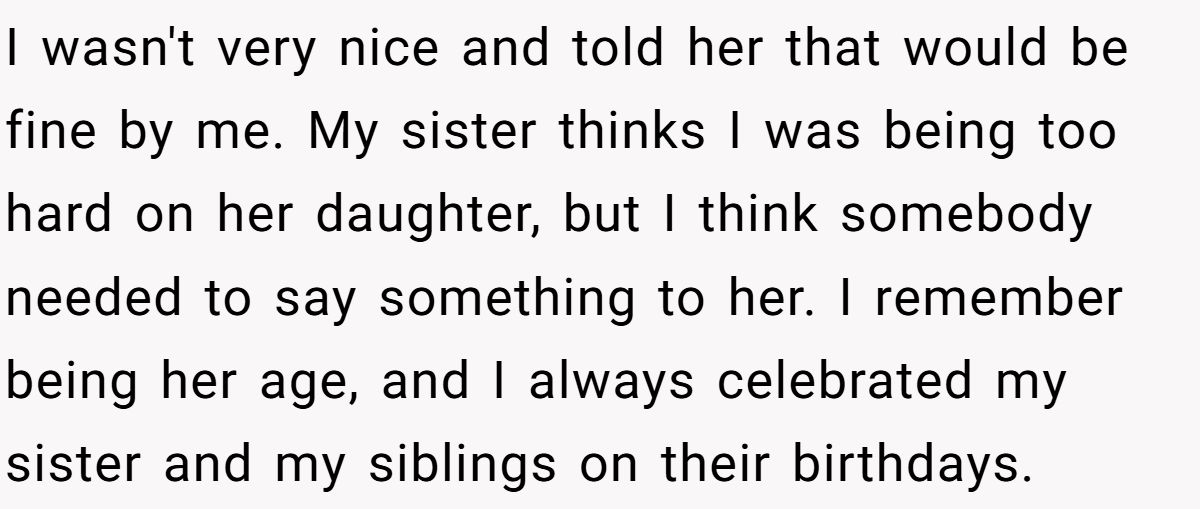 She Told Her 7-Year-Old Niece the World Doesn’t Revolve Around Her - Is This Too Harsh? I wasn't very nice and told her that would be fine by me. My sister thinks I was being too hard on her daughter, but I think somebody needed to say something to her. I remember being her age, and I always celebrated my sister and my siblings on their birthdays.