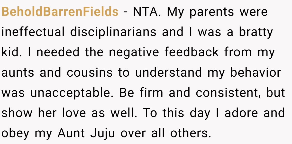 She Told Her 7-Year-Old Niece the World Doesn’t Revolve Around Her - Is This Too Harsh? BeholdBarrenFields − NTA. My parents were ineffectual disciplinarians and I was a bratty kid. I needed the negative feedback from my aunts and cousins to understand my behavior was unacceptable. Be firm and consistent, but show her love as well. To this day I adore and obey my Aunt Juju over all others.