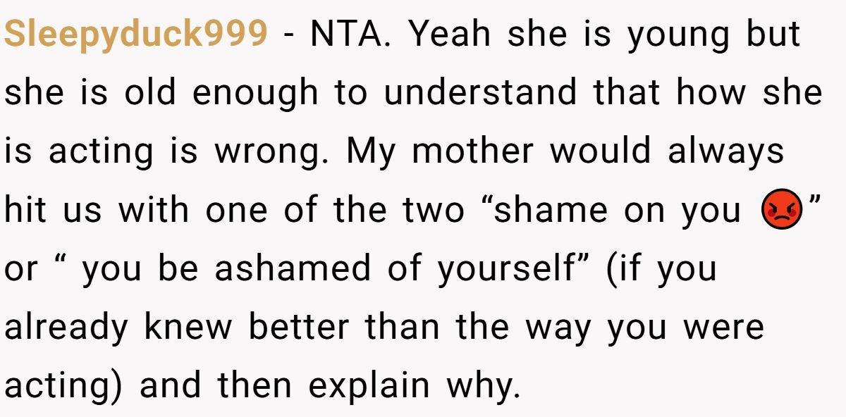 She Told Her 7-Year-Old Niece the World Doesn’t Revolve Around Her - Is This Too Harsh? Sleepyduck999 − NTA. Yeah she is young but she is old enough to understand that how she is acting is wrong. My mother would always hit us with one of the two “shame on you 😡” or “ you be ashamed of yourself” (if you already knew better than the way you were acting) and then explain why.