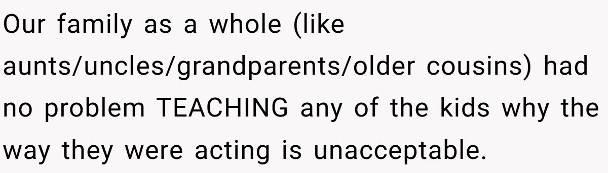 She Told Her 7-Year-Old Niece the World Doesn’t Revolve Around Her - Is This Too Harsh? Our family as a whole (like aunts/uncles/grandparents/older cousins) had no problem TEACHING any of the kids why the way they were acting is unacceptable.