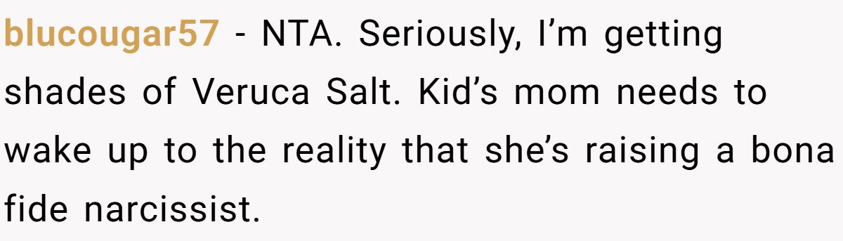 She Told Her 7-Year-Old Niece the World Doesn’t Revolve Around Her - Is This Too Harsh? blucougar57 − NTA. Seriously, I’m getting shades of Veruca Salt. Kid’s mom needs to wake up to the reality that she’s raising a bona fide narcissist.