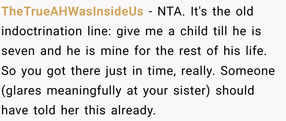 She Told Her 7-Year-Old Niece the World Doesn’t Revolve Around Her - Is This Too Harsh? TheTrueAHWasInsideUs − NTA. It's the old indoctrination line: give me a child till he is seven and he is mine for the rest of his life. So you got there just in time, really. Someone (glares meaningfully at your sister) should have told her this already.