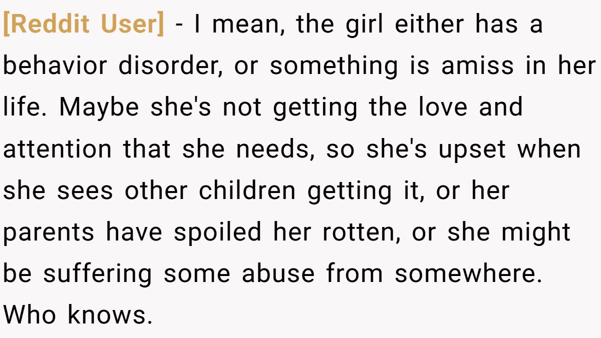 [Reddit User] − I mean, the girl either has a behavior disorder, or something is amiss in her life. Maybe she's not getting the love and attention that she needs, so she's upset when she sees other children getting it, or her parents have spoiled her rotten, or she might be suffering some abuse from somewhere. Who knows.
