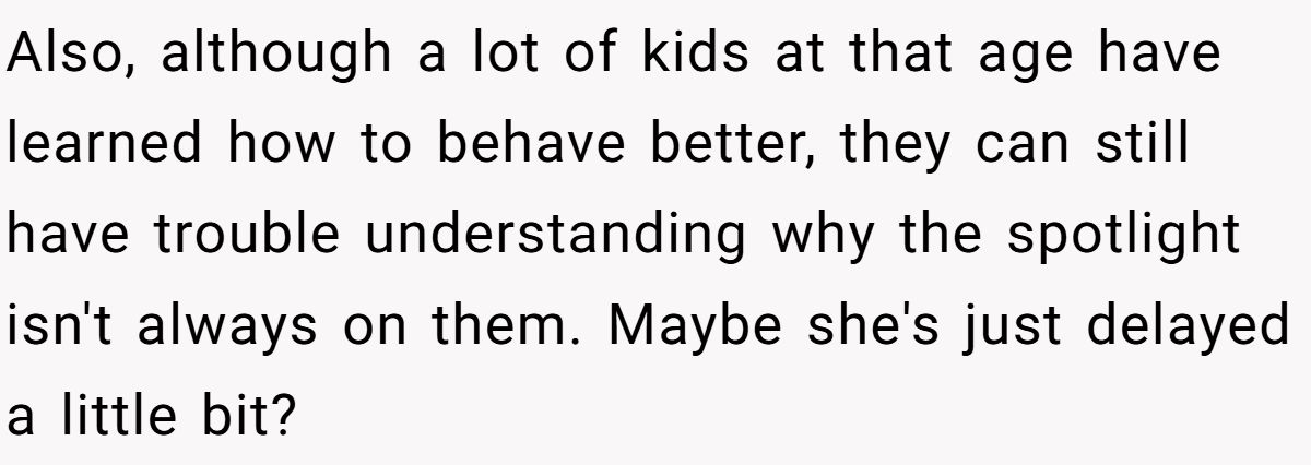 She Told Her 7-Year-Old Niece the World Doesn’t Revolve Around Her - Is This Too Harsh? Also, although a lot of kids at that age have learned how to behave better, they can still have trouble understanding why the spotlight isn't always on them. Maybe she's just delayed a little bit?