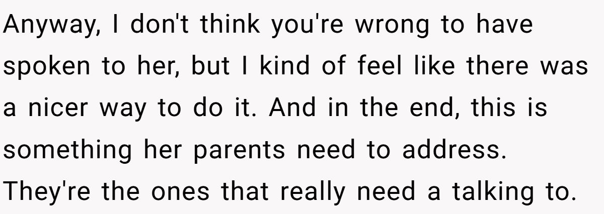 She Told Her 7-Year-Old Niece the World Doesn’t Revolve Around Her - Is This Too Harsh? Anyway, I don't think you're wrong to have spoken to her, but I kind of feel like there was a nicer way to do it. And in the end, this is something her parents need to address. They're the ones that really need a talking to.
