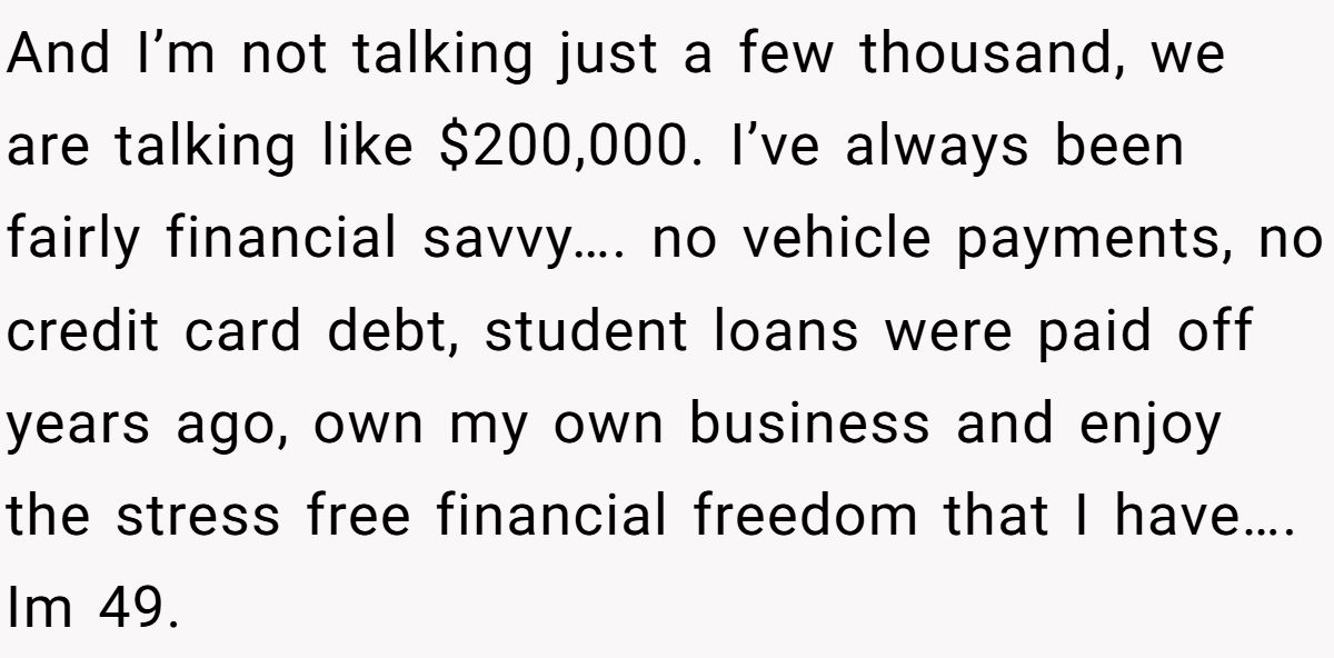 And I’m not talking just a few thousand, we are talking like $200,000. I’ve always been fairly financial savvy…. no vehicle payments, no credit card debt, student loans were paid off years ago, own my own business and enjoy the stress free financial freedom that I have…. Im 49.