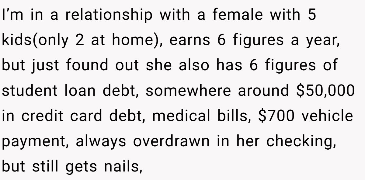 I’m in a relationship with a female with 5 kids(only 2 at home), earns 6 figures a year, but just found out she also has 6 figures of student loan debt, somewhere around $50,000 in credit card debt, medical bills, $700 vehicle payment, always overdrawn in her checking, but still gets nails,