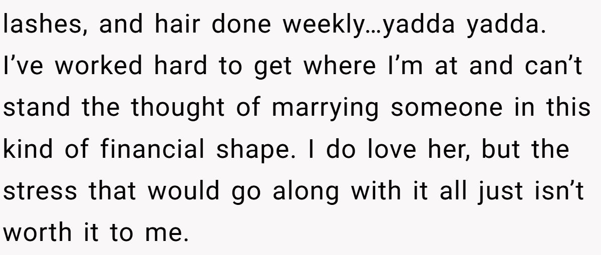 lashes, and hair done weekly…yadda yadda. I’ve worked hard to get where I’m at and can’t stand the thought of marrying someone in this kind of financial shape. I do love her, but the stress that would go along with it all just isn’t worth it to me.