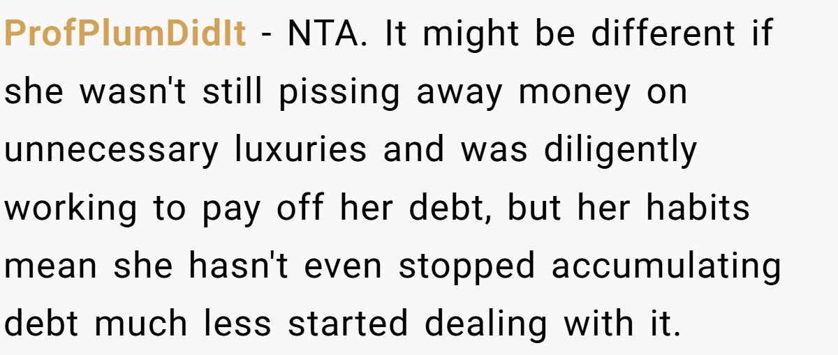 ProfPlumDidIt − NTA. It might be different if she wasn't still pissing away money on unnecessary luxuries and was diligently working to pay off her debt, but her habits mean she hasn't even stopped accumulating debt much less started dealing with it.