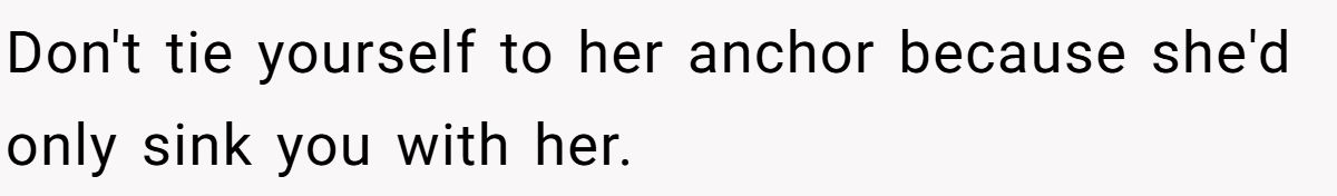 Don't tie yourself to her anchor because she'd only sink you with her.