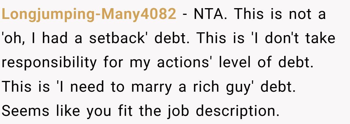 Longjumping-Many4082 − NTA. This is not a 'oh, I had a setback' debt. This is 'I don't take responsibility for my actions' level of debt. This is 'I need to marry a rich guy' debt. Seems like you fit the job description.
