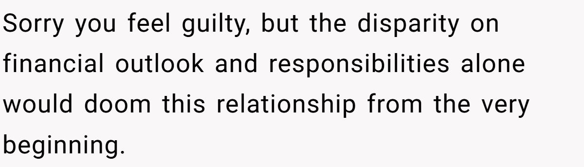 Sorry you feel guilty, but the disparity on financial outlook and responsibilities alone would doom this relationship from the very beginning.