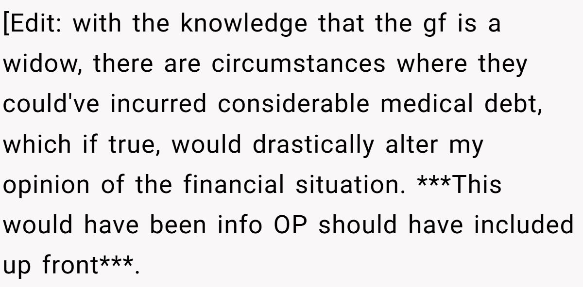 [Edit: with the knowledge that the gf is a widow, there are circumstances where they could've incurred considerable medical debt, which if true, would drastically alter my opinion of the financial situation. ***This would have been info OP should have included up front***.