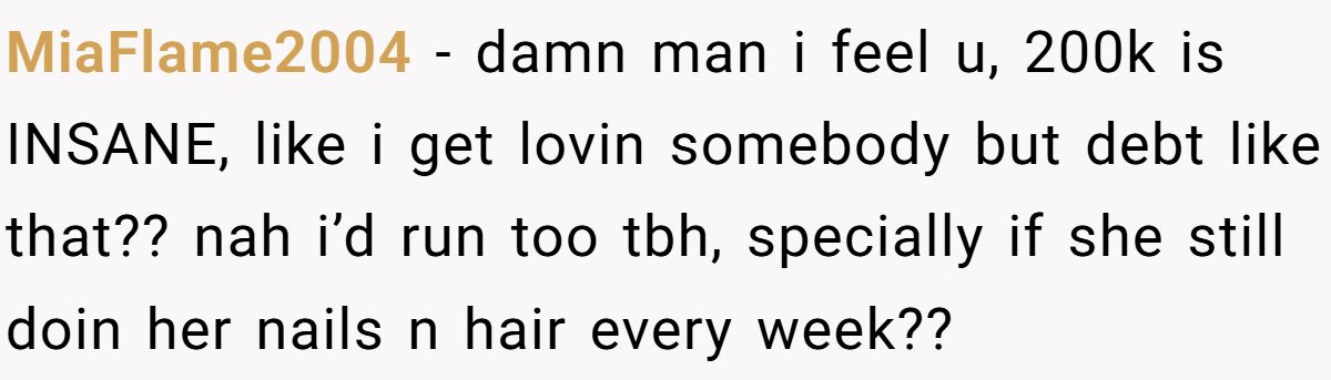 MiaFlame2004 − damn man i feel u, 200k is INSANE, like i get lovin somebody but debt like that?? nah i’d run too tbh, specially if she still doin her nails n hair every week??