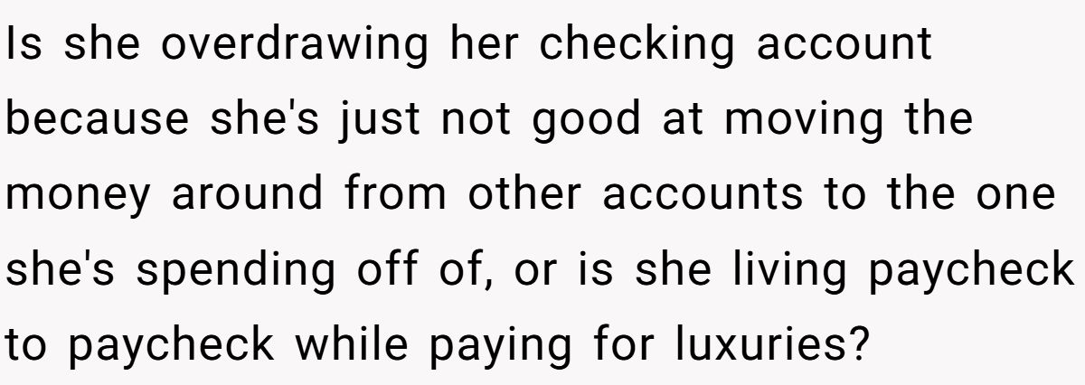 Is she overdrawing her checking account because she's just not good at moving the money around from other accounts to the one she's spending off of, or is she living paycheck to paycheck while paying for luxuries?