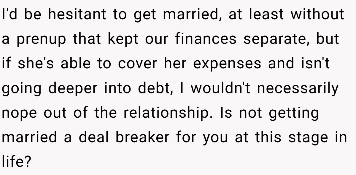 I'd be hesitant to get married, at least without a prenup that kept our finances separate, but if she's able to cover her expenses and isn't going deeper into debt, I wouldn't necessarily nope out of the relationship. Is not getting married a deal breaker for you at this stage in life?